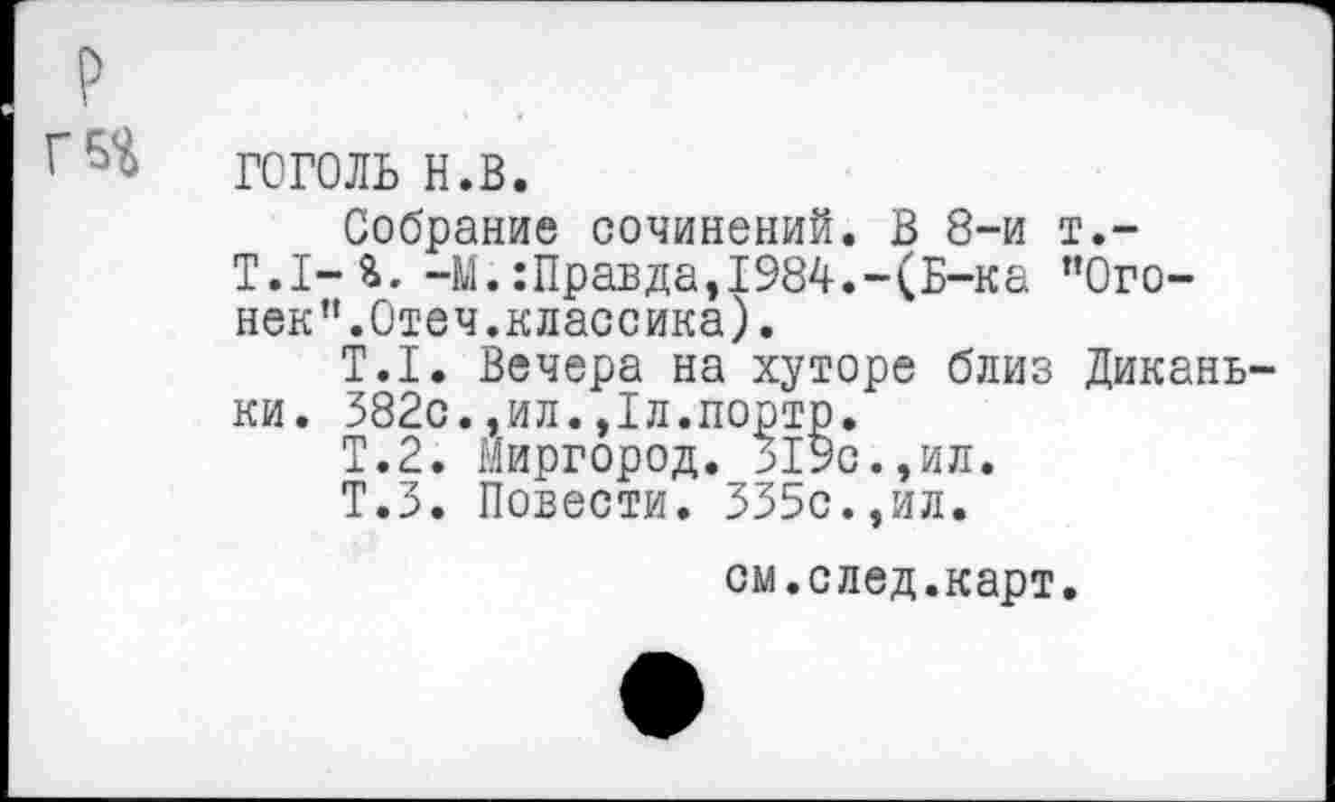 ﻿г
гоголь н.в.
Собрание сочинений. В 8-и т.-Т.1-%. -М.:Правда,1984.-(Б-ка ’’Огонек”.Отеч.классика).
Т.1. Вечера на хуторе близ Дикань-ки. 382с.,ил.,1л.порто.
Т.2. Миргород. 319с.,ил.
Т.З. Повести. 335с.,ил.
см.след.карт.